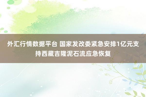外汇行情数据平台 国家发改委紧急安排1亿元支持西藏吉隆泥石流应急恢复