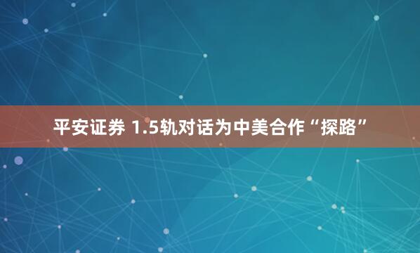 平安证券 1.5轨对话为中美合作“探路”