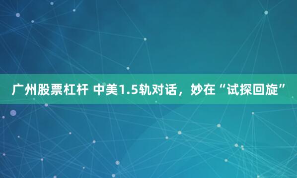 广州股票杠杆 中美1.5轨对话，妙在“试探回旋”