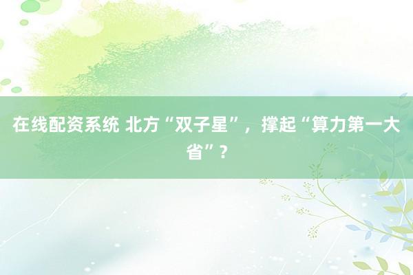 在线配资系统 北方“双子星”,撑起“算力第一大省”?