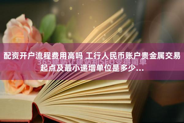配资开户流程费用高吗 工行人民币账户贵金属交易起点及最小递增单位是多少...