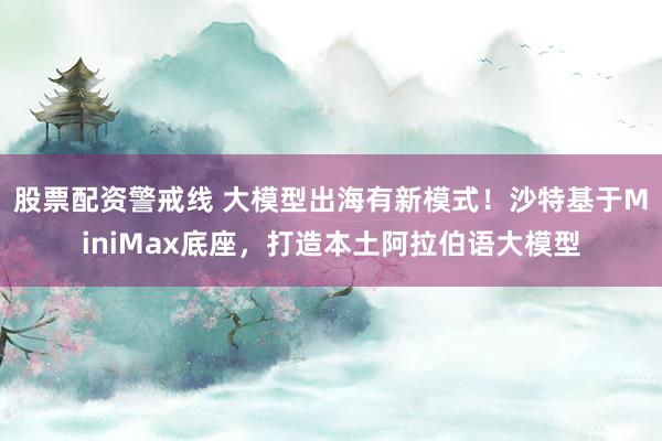 股票配资警戒线 大模型出海有新模式！沙特基于MiniMax底座，打造本土阿拉伯语大模型