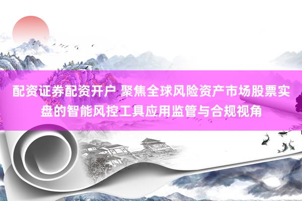 配资证券配资开户 聚焦全球风险资产市场股票实盘的智能风控工具应用监管与合规视角