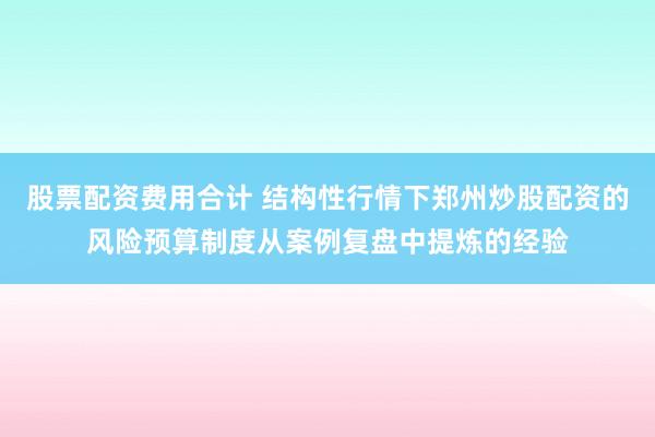 股票配资费用合计 结构性行情下郑州炒股配资的风险预算制度从案例复盘中提炼的经验