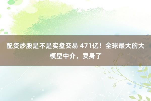 配资炒股是不是实盘交易 471亿！全球最大的大模型中介，卖身了