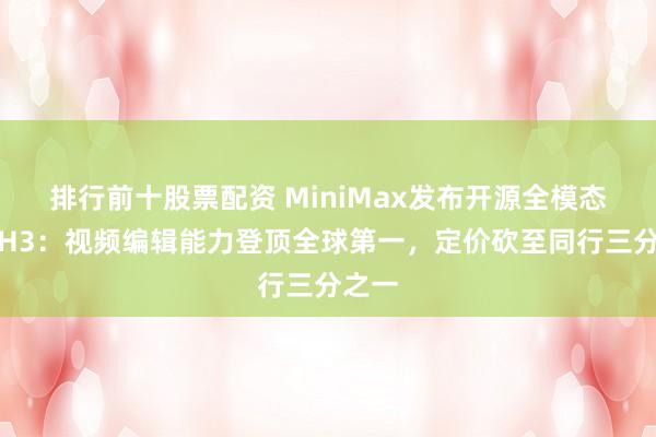 排行前十股票配资 MiniMax发布开源全模态模型H3：视频编辑能力登顶全球第一，定价砍至同行三分之一