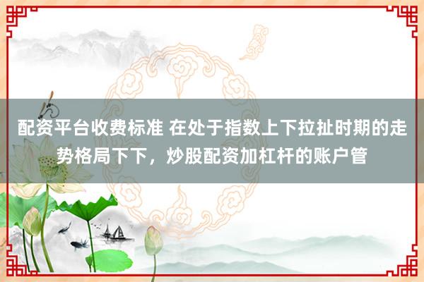 配资平台收费标准 在处于指数上下拉扯时期的走势格局下下，炒股配资加杠杆的账户管