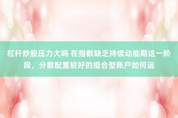 杠杆炒股压力大吗 在指数缺乏持续动能期这一阶段，分散配置较好的组合型账户如何运