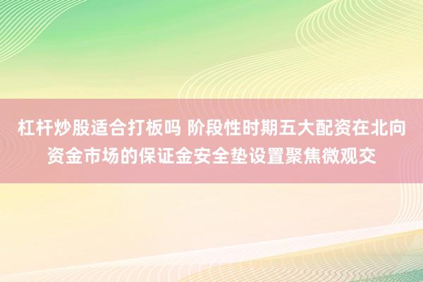 杠杆炒股适合打板吗 阶段性时期五大配资在北向资金市场的保证金安全垫设置聚焦微观交