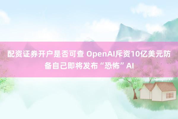配资证券开户是否可查 OpenAI斥资10亿美元防备自己即将发布“恐怖”AI