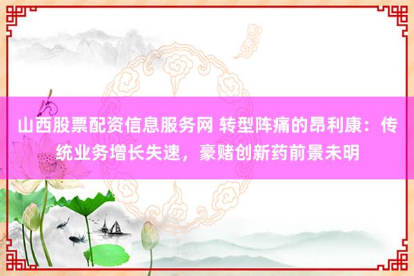 山西股票配资信息服务网 转型阵痛的昂利康：传统业务增长失速，豪赌创新药前景未明