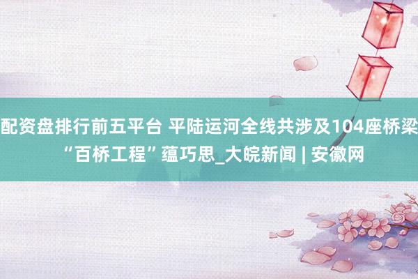 配资盘排行前五平台 平陆运河全线共涉及104座桥梁 “百桥工程”蕴巧思_大皖新闻 | 安徽网