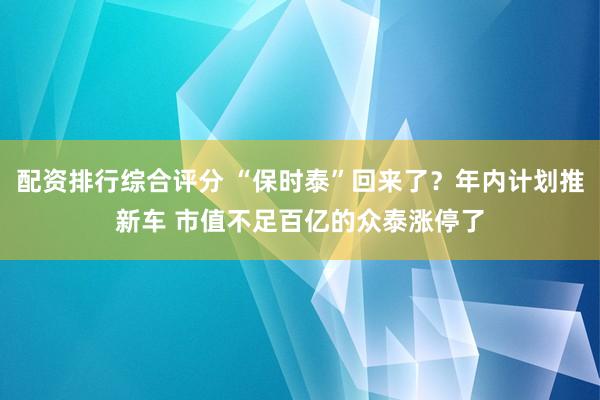 配资排行综合评分 “保时泰”回来了？年内计划推新车 市值不足百亿的众泰涨停了