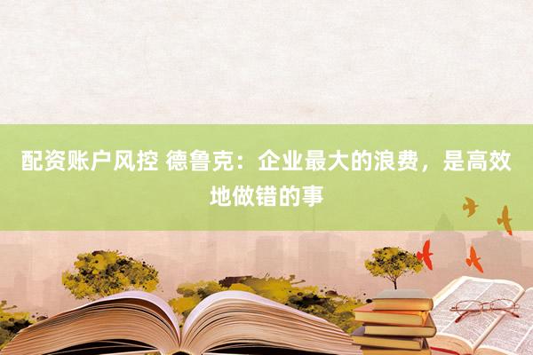 配资账户风控 德鲁克：企业最大的浪费，是高效地做错的事