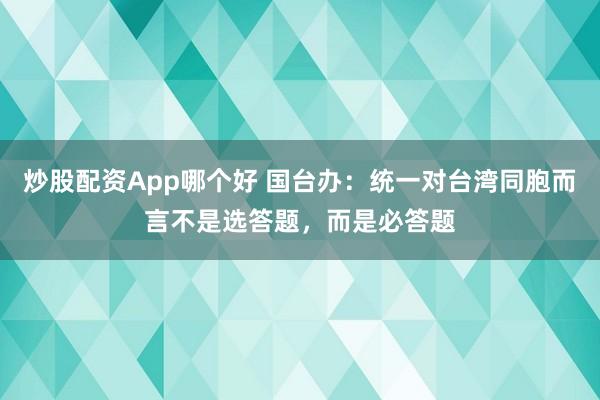 炒股配资App哪个好 国台办：统一对台湾同胞而言不是选答题，而是必答题