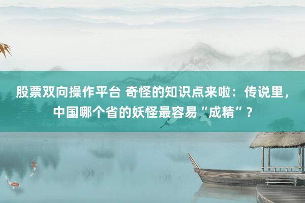 股票双向操作平台 奇怪的知识点来啦：传说里，中国哪个省的妖怪最容易“成精”？
