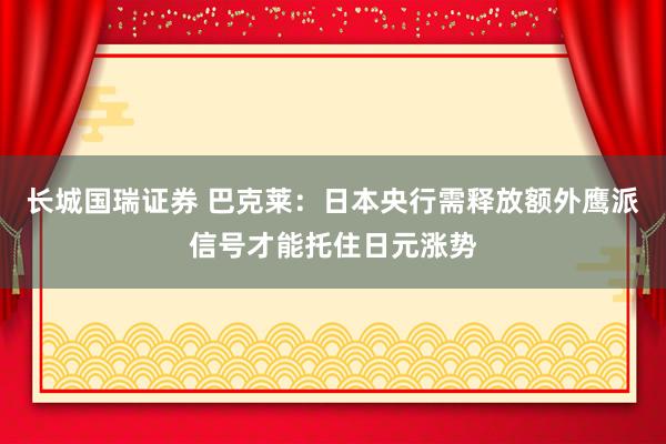 长城国瑞证券 巴克莱：日本央行需释放额外鹰派信号才能托住日元涨势