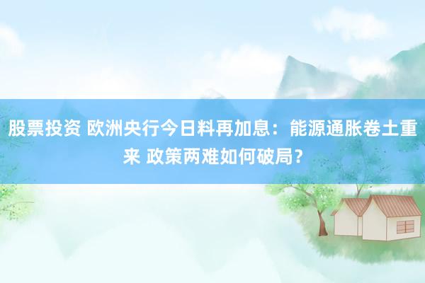 股票投资 欧洲央行今日料再加息：能源通胀卷土重来 政策两难如何破局？
