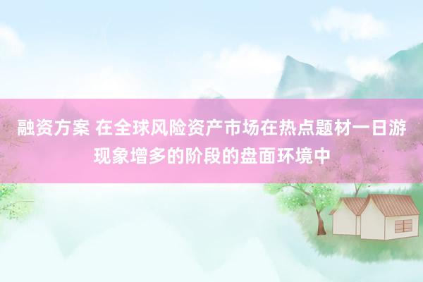 融资方案 在全球风险资产市场在热点题材一日游现象增多的阶段的盘面环境中