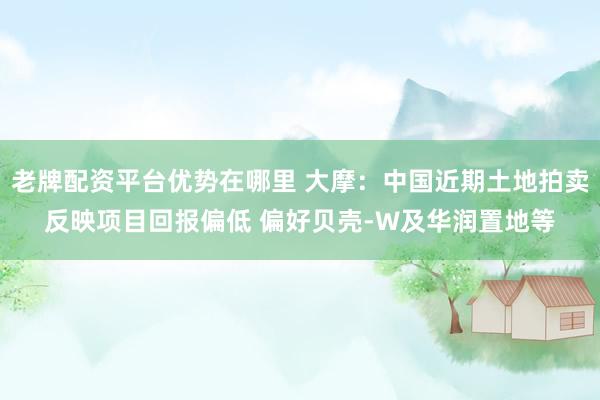 老牌配资平台优势在哪里 大摩:中国近期土地拍卖反映项目回报偏低 偏好贝壳-W及华润置地等