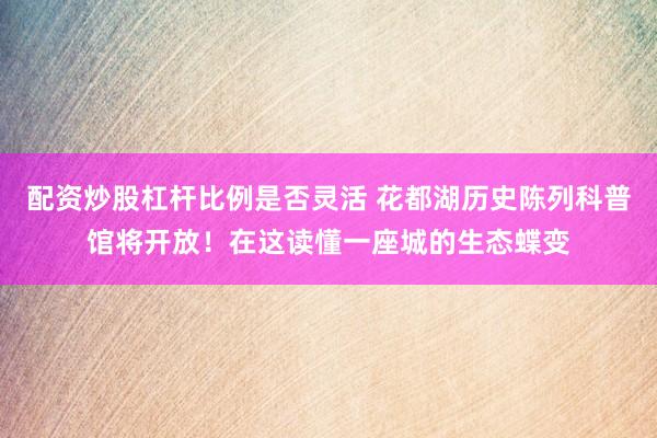 配资炒股杠杆比例是否灵活 花都湖历史陈列科普馆将开放！在这读懂一座城的生态蝶变