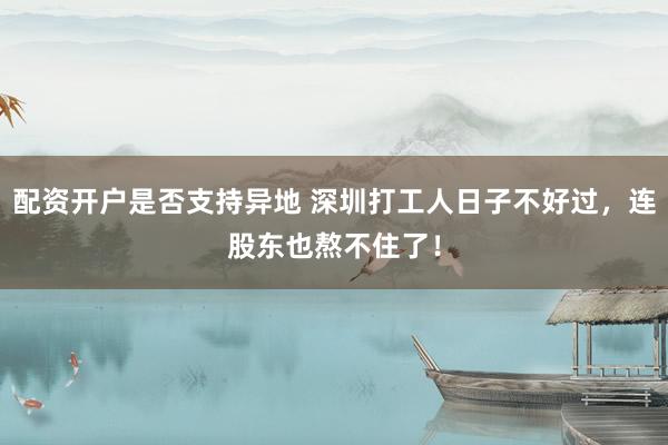 配资开户是否支持异地 深圳打工人日子不好过，连股东也熬不住了！