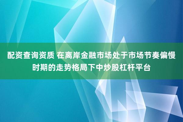 配资查询资质 在离岸金融市场处于市场节奏偏慢时期的走势格局下中炒股杠杆平台