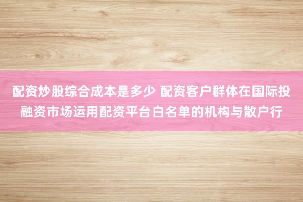 配资炒股综合成本是多少 配资客户群体在国际投融资市场运用配资平台白名单的机构与散户行