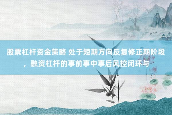 股票杠杆资金策略 处于短期方向反复修正期阶段，融资杠杆的事前事中事后风控闭环与