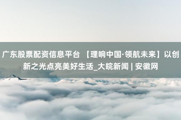 广东股票配资信息平台 【理响中国·领航未来】以创新之光点亮美好生活_大皖新闻 | 安徽网