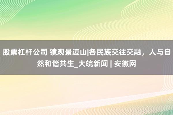 股票杠杆公司 镜观景迈山|各民族交往交融,人与自然和谐共生_大皖新闻 | 安徽网