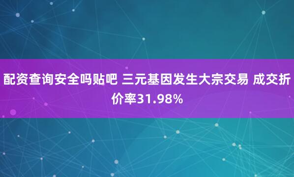 配资查询安全吗贴吧 三元基因发生大宗交易 成交折价率31.98%