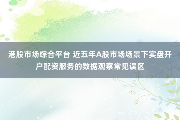 港股市场综合平台 近五年A股市场场景下实盘开户配资服务的数据观察常见误区