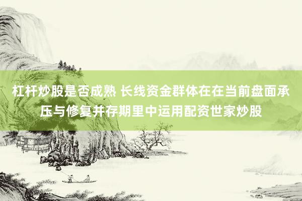杠杆炒股是否成熟 长线资金群体在在当前盘面承压与修复并存期里中运用配资世家炒股