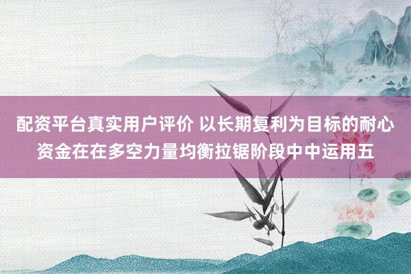 配资平台真实用户评价 以长期复利为目标的耐心资金在在多空力量均衡拉锯阶段中中运用五