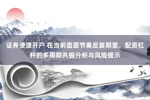 证券便捷开户 在当前盘面节奏反复期里，配资杠杆的多周期共振分析与风险提示