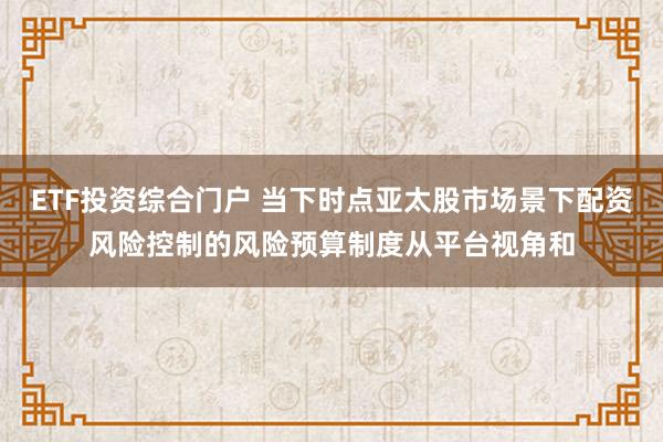 ETF投资综合门户 当下时点亚太股市场景下配资风险控制的风险预算制度从平台视角和
