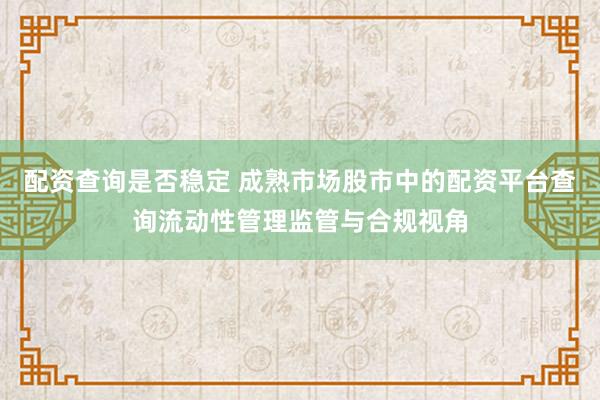 配资查询是否稳定 成熟市场股市中的配资平台查询流动性管理监管与合规视角