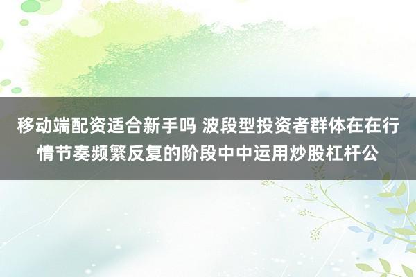 移动端配资适合新手吗 波段型投资者群体在在行情节奏频繁反复的阶段中中运用炒股杠杆公