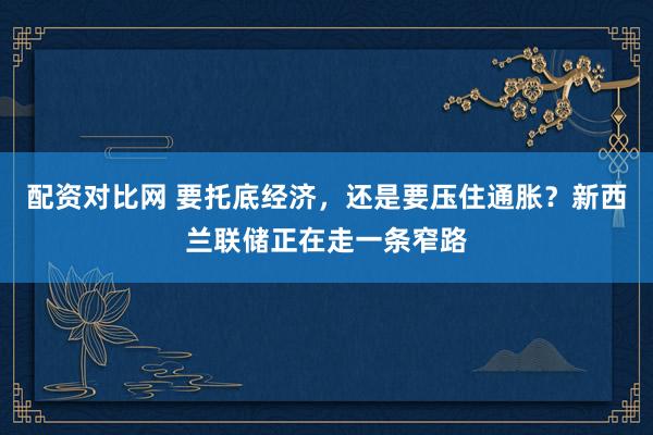 配资对比网 要托底经济，还是要压住通胀？新西兰联储正在走一条窄路