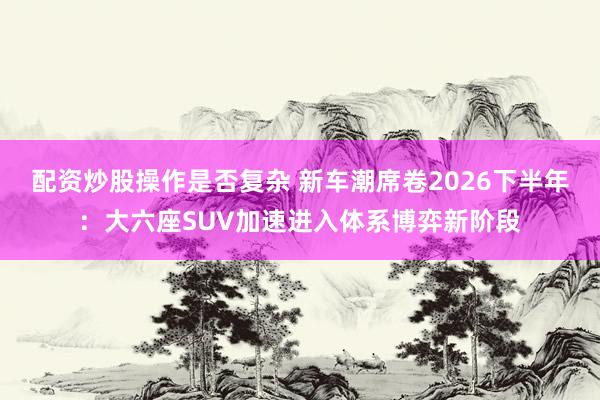 配资炒股操作是否复杂 新车潮席卷2026下半年：大六座SUV加速进入体系博弈新阶段