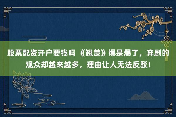 股票配资开户要钱吗 《翘楚》爆是爆了，弃剧的观众却越来越多，理由让人无法反驳！
