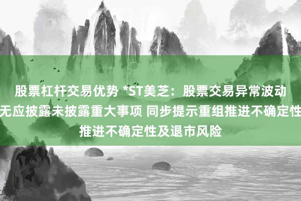 股票杠杆交易优势 *ST美芝:股票交易异常波动,公司自查无应披露未披露重大事项 同步提示重组推进不确定性及退市风险