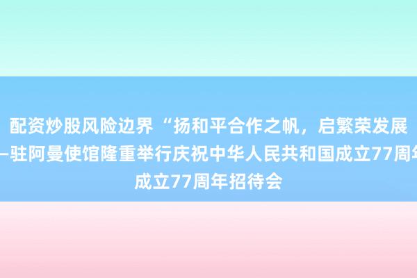 配资炒股风险边界 “扬和平合作之帆,启繁荣发展之航”——驻阿曼使馆隆重举行庆祝中华人民共和国成立77周年招待会