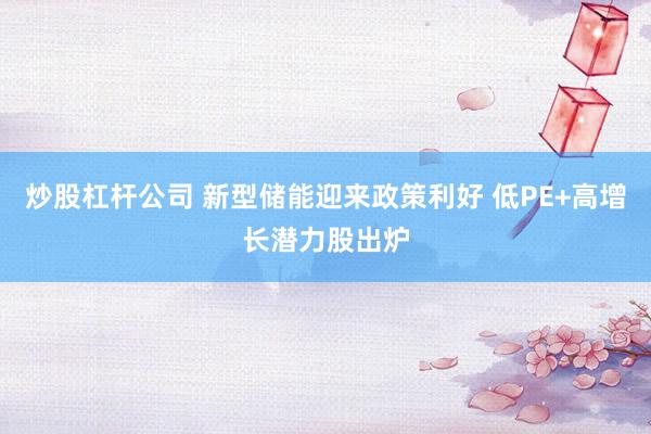 炒股杠杆公司 新型储能迎来政策利好 低PE+高增长潜力股出炉
