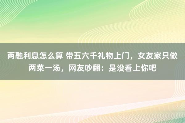 两融利息怎么算 带五六千礼物上门，女友家只做两菜一汤，网友吵翻：是没看上你吧