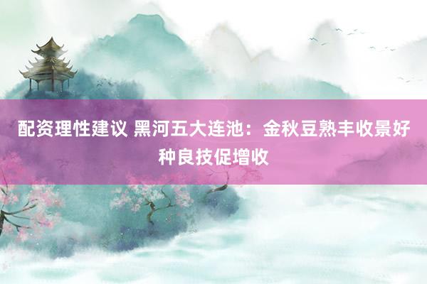 配资理性建议 黑河五大连池：金秋豆熟丰收景好种良技促增收