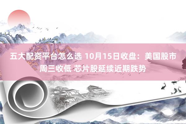 五大配资平台怎么选 10月15日收盘：美国股市周三收低 芯片股延续近期跌势