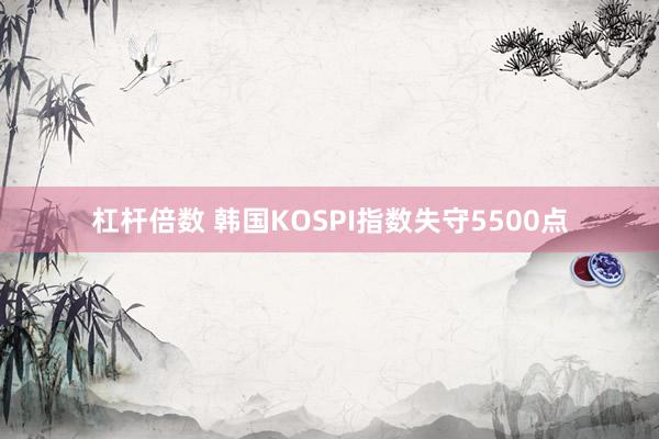 杠杆倍数 韩国KOSPI指数失守5500点