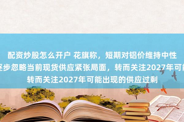 配资炒股怎么开户 花旗称，短期对铝价维持中性看法，投资者正逐步忽略当前现货供应紧张局面，转而关注2027年可能出现的供应过剩